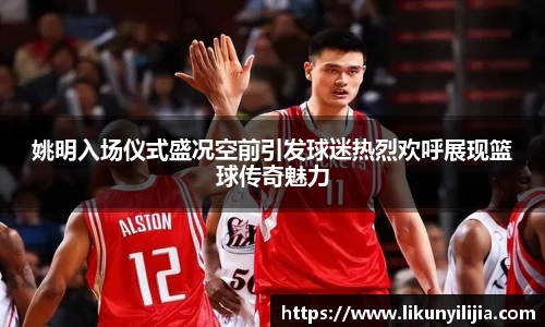 姚明入场仪式盛况空前引发球迷热烈欢呼展现篮球传奇魅力