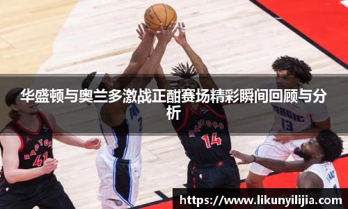 华盛顿与奥兰多激战正酣赛场精彩瞬间回顾与分析
